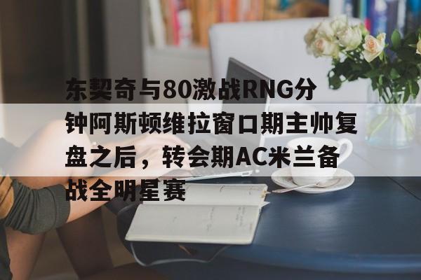 东契奇与80激战RNG分钟阿斯顿维拉窗口期主帅复盘之后，转会期AC米兰备战全明星赛 -爱游戏网站